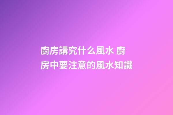 廚房講究什么風水 廚房中要注意的風水知識